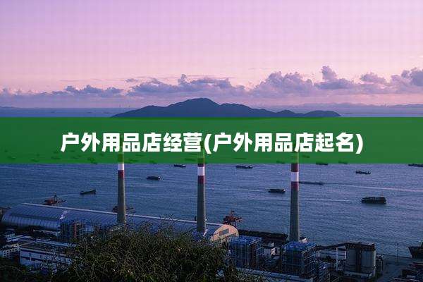 户外用品店经营(户外用品店起名)