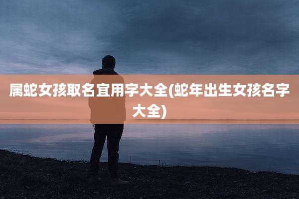 属蛇女孩取名宜用字大全(蛇年出生女孩名字大全)