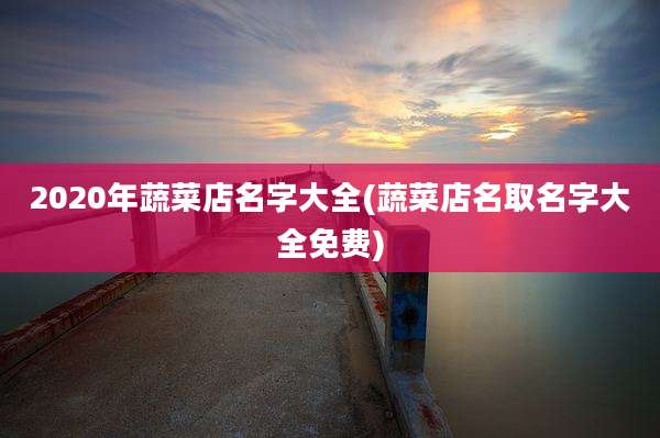 2020年蔬菜店名字大全(蔬菜店名取名字大全免费)