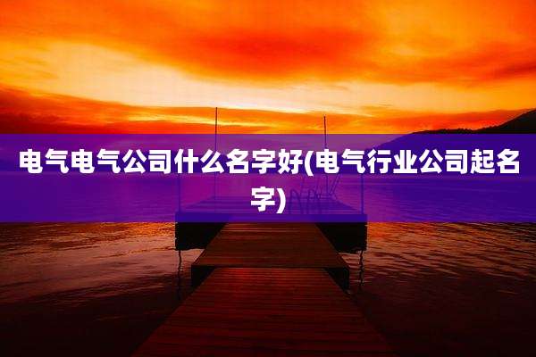 电气电气公司什么名字好(电气行业公司起名字)