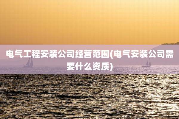 电气工程安装公司经营范围(电气安装公司需要什么资质)