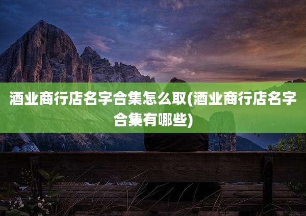 酒业商行店名字合集怎么取(酒业商行店名字合集有哪些)