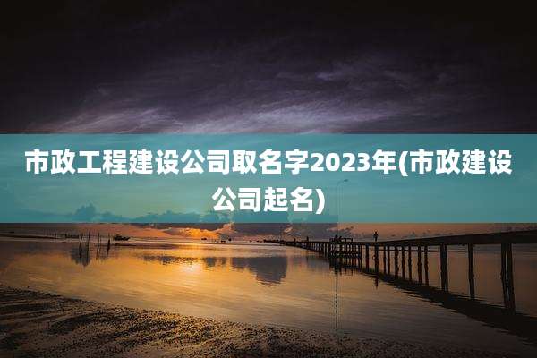 市政工程建设公司取名字2023年(市政建设公司起名)