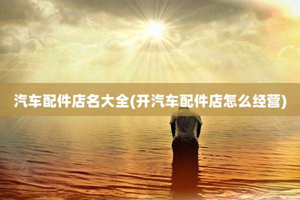 汽车配件店名大全(开汽车配件店怎么经营)