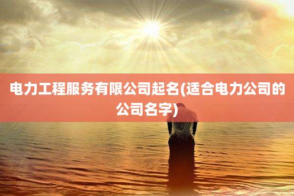 电力工程服务有限公司起名(适合电力公司的公司名字)