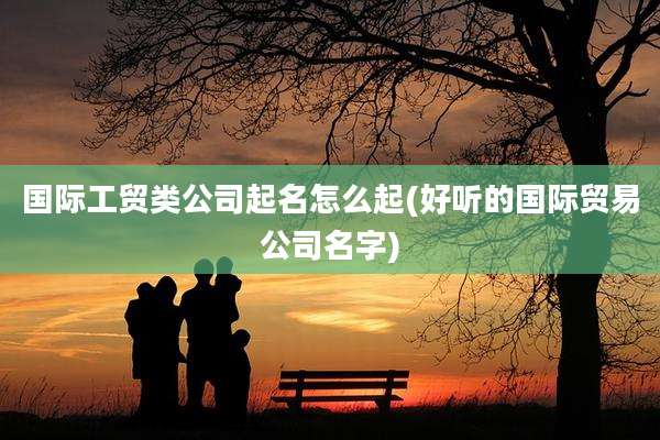 国际工贸类公司起名怎么起(好听的国际贸易公司名字)