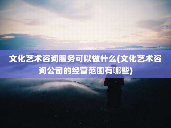 文化艺术咨询服务可以做什么(文化艺术咨询公司的经营范围有哪些)