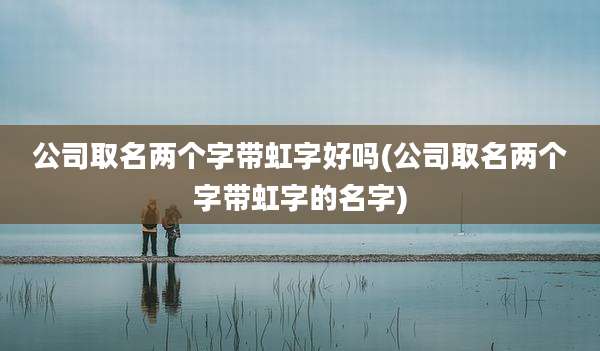 公司取名两个字带虹字好吗(公司取名两个字带虹字的名字)