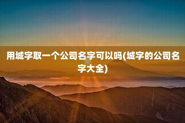 用城字取一个公司名字可以吗(城字的公司名字大全)
