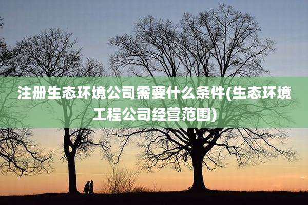 注册生态环境公司需要什么条件(生态环境工程公司经营范围)