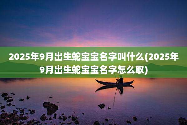 2025年9月出生蛇宝宝名字叫什么(2025年9月出生蛇宝宝名字怎么取)