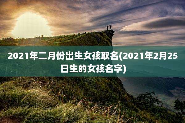 2021年二月份出生女孩取名(2021年2月25日生的女孩名字)
