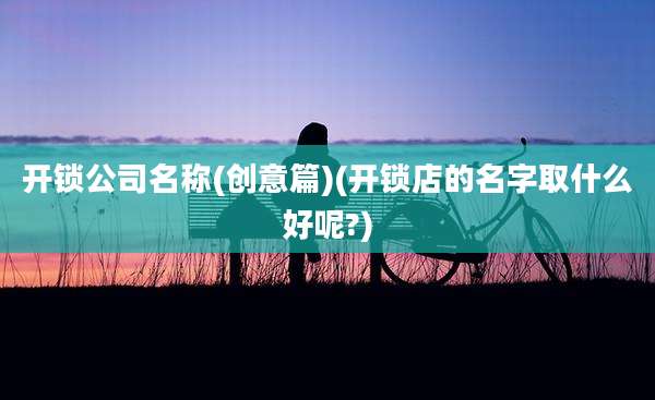 开锁公司名称(创意篇)(开锁店的名字取什么好呢?)