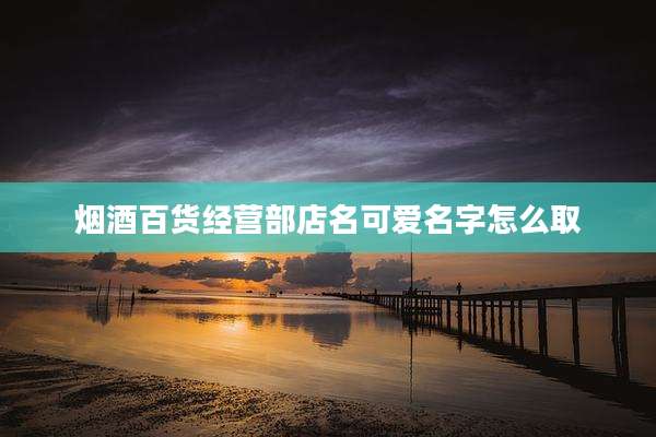 烟酒百货经营部店名可爱名字怎么取
