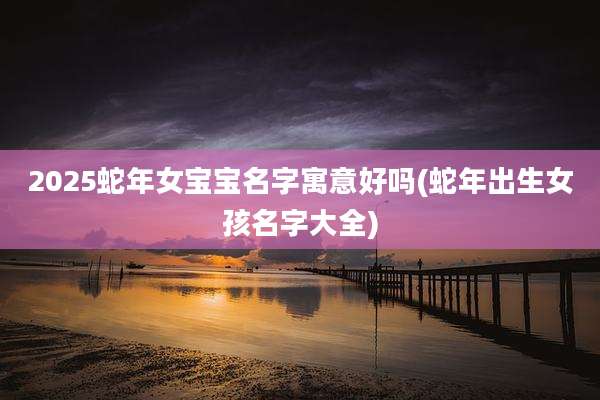 2025蛇年女宝宝名字寓意好吗(蛇年出生女孩名字大全)