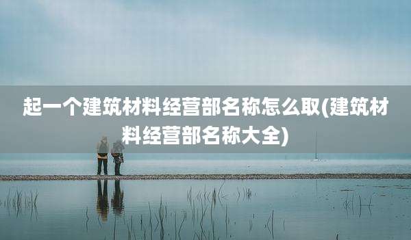 起一个建筑材料经营部名称怎么取(建筑材料经营部名称大全)