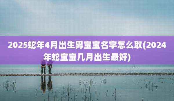 2025蛇年4月出生男宝宝名字怎么取(2024年蛇宝宝几月出生最好)