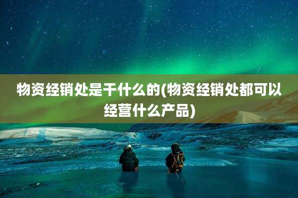 物资经销处是干什么的(物资经销处都可以经营什么产品)