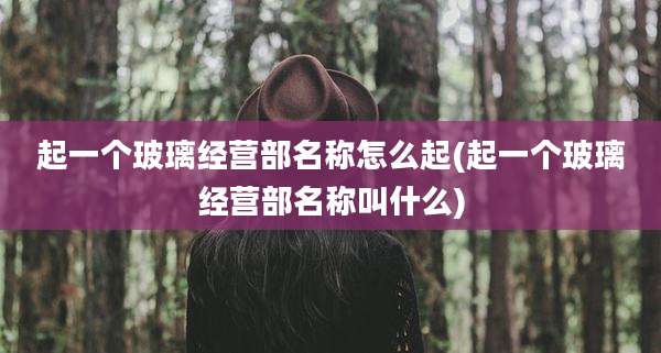 起一个玻璃经营部名称怎么起(起一个玻璃经营部名称叫什么)