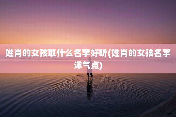姓肖的女孩取什么名字好听(姓肖的女孩名字洋气点)