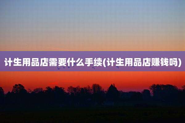 计生用品店需要什么手续(计生用品店赚钱吗)