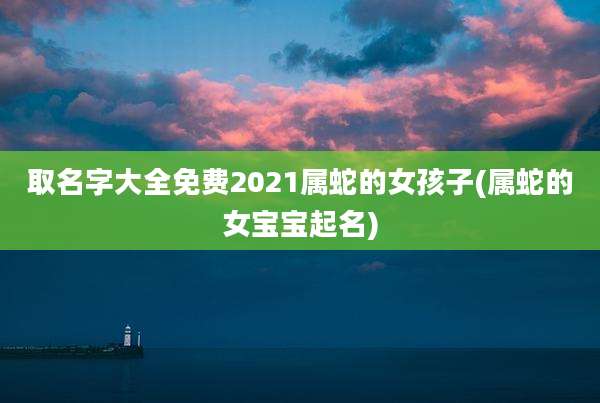 取名字大全免费2021属蛇的女孩子(属蛇的女宝宝起名)