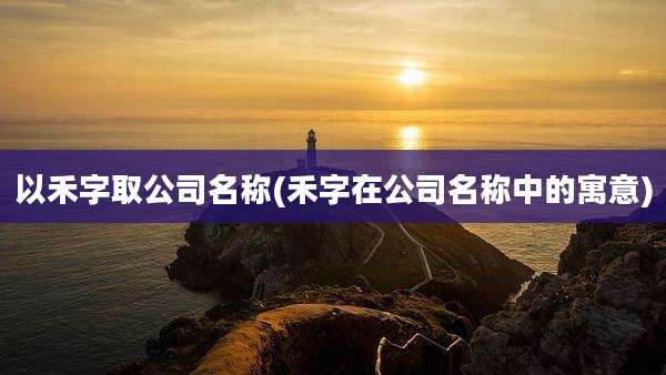 以禾字取公司名称(禾字在公司名称中的寓意)