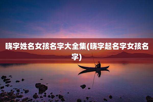 晓字姓名女孩名字大全集(晓字起名字女孩名字)