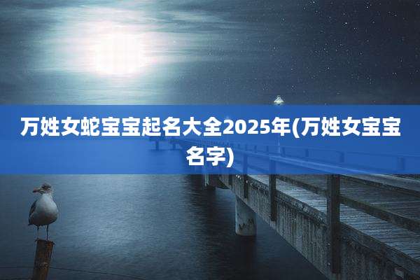 万姓女蛇宝宝起名大全2025年(万姓女宝宝名字)