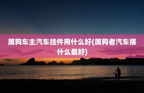 属狗车主汽车挂件用什么好(属狗者汽车摆什么最好)