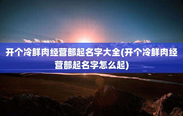 开个冷鲜肉经营部起名字大全(开个冷鲜肉经营部起名字怎么起)