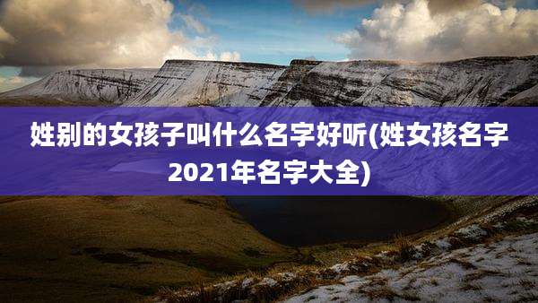 姓别的女孩子叫什么名字好听(姓女孩名字2021年名字大全)