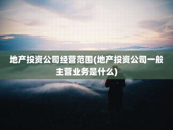 地产投资公司经营范围(地产投资公司一般主营业务是什么)