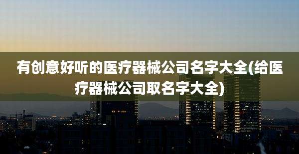 有创意好听的医疗器械公司名字大全(给医疗器械公司取名字大全)