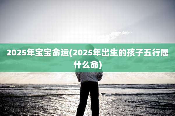 2025年宝宝命运(2025年出生的孩子五行属什么命)