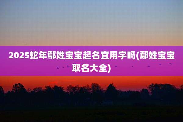 2025蛇年鄢姓宝宝起名宜用字吗(鄢姓宝宝取名大全)