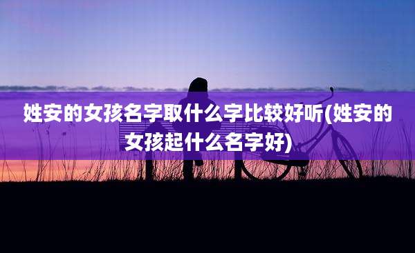 姓安的女孩名字取什么字比较好听(姓安的女孩起什么名字好)