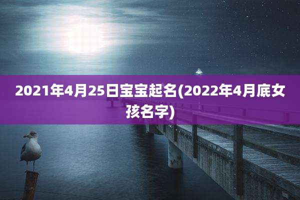 2021年4月25日宝宝起名(2022年4月底女孩名字)