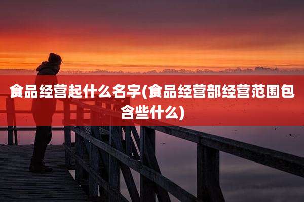 食品经营起什么名字(食品经营部经营范围包含些什么)