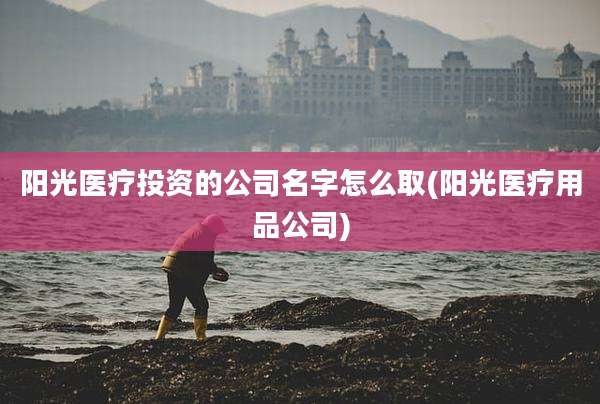 阳光医疗投资的公司名字怎么取(阳光医疗用品公司)