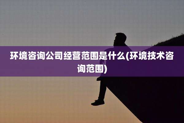 环境咨询公司经营范围是什么(环境技术咨询范围)