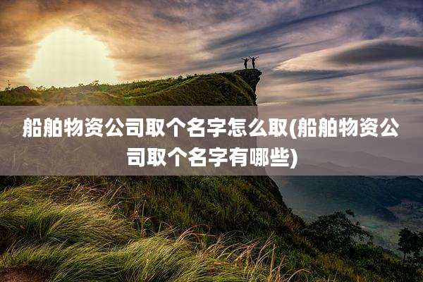 船舶物资公司取个名字怎么取(船舶物资公司取个名字有哪些)
