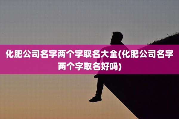 化肥公司名字两个字取名大全(化肥公司名字两个字取名好吗)