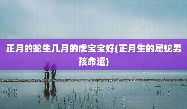 正月的蛇生几月的虎宝宝好(正月生的属蛇男孩命运)