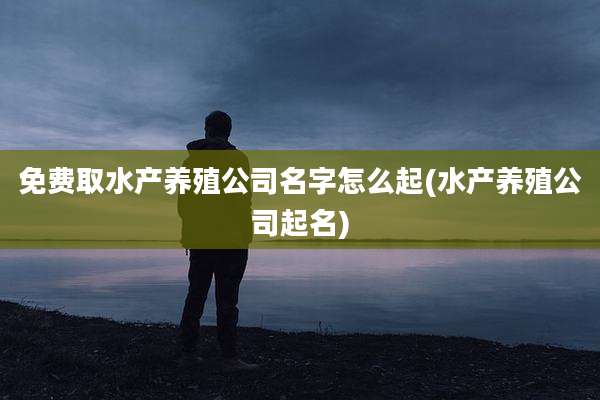 免费取水产养殖公司名字怎么起(水产养殖公司起名)