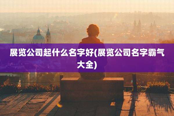 展览公司起什么名字好(展览公司名字霸气大全)