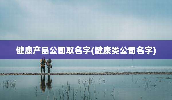 健康产品公司取名字(健康类公司名字)
