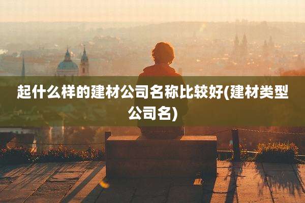 起什么样的建材公司名称比较好(建材类型公司名)