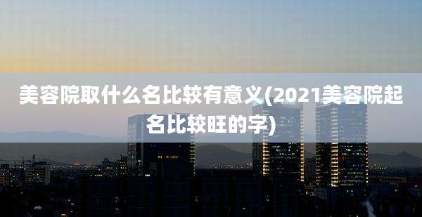 美容院取什么名比较有意义(2021美容院起名比较旺的字)
