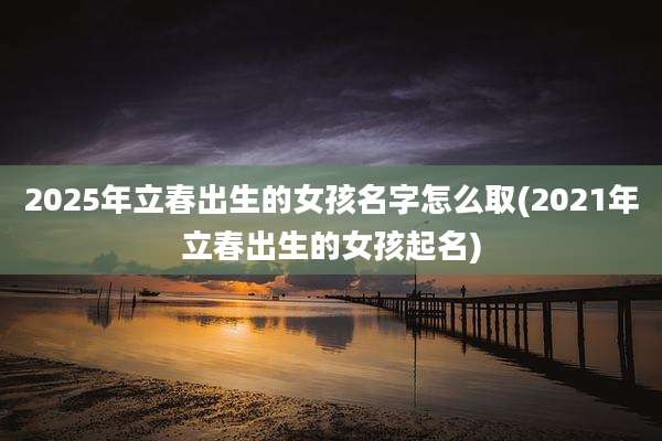 2025年立春出生的女孩名字怎么取(2021年立春出生的女孩起名)